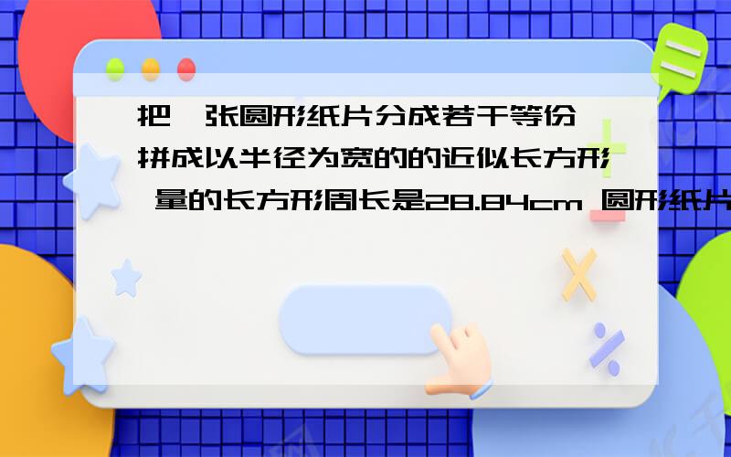 把一张圆形纸片分成若干等份 拼成以半径为宽的的近似长方形 量的长方形周长是28.84cm 圆形纸片的面积是?