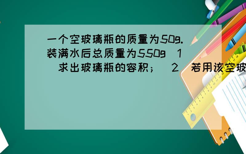 一个空玻璃瓶的质量为50g.装满水后总质量为550g（1）求出玻璃瓶的容积；（2）若用该空玻璃瓶装酒精,最多能装多少酒精?写下过程和思路（谢谢）