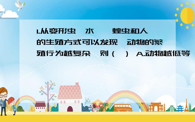 1.从变形虫、水螅、蝗虫和人的生殖方式可以发现,动物的繁殖行为越复杂,则（ ） A.动物越低等 B.动物越高等 C.产生的后代数量多 D.后代的存活率越低 2.据我国第五次人口普查结果可知,与10