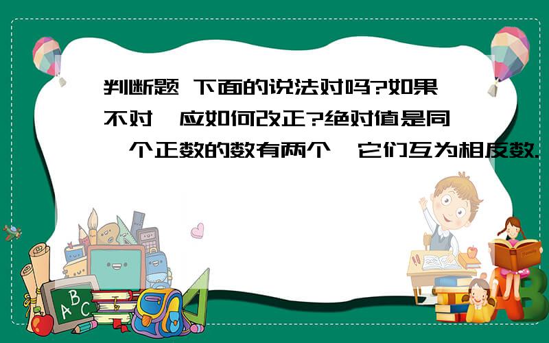 判断题 下面的说法对吗?如果不对,应如何改正?绝对值是同一个正数的数有两个,它们互为相反数.