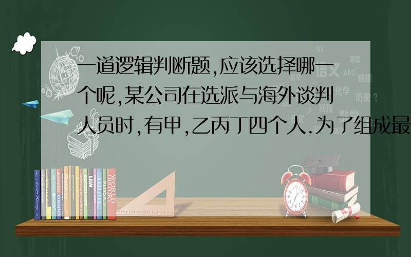 一道逻辑判断题,应该选择哪一个呢,某公司在选派与海外谈判人员时,有甲,乙丙丁四个人.为了组成最佳谈判阵容,公司有如下安排:如果排甲去,而且不排乙去,那么丙和丁中至少派一个人去.如果