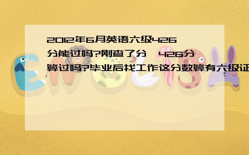 2012年6月英语六级426分能过吗?刚查了分,426分算过吗?毕业后找工作这分数算有六级证书吗?单位招聘时对有英语六级证书毕业生是什么看法,会当成一项重要的指标吗?求过来的前辈指点!