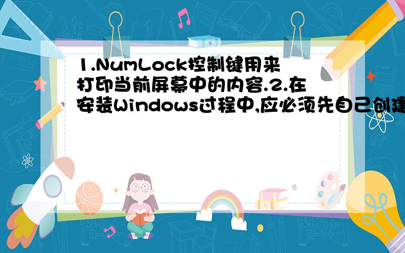 1.NumLock控制键用来打印当前屏幕中的内容.2.在安装Windows过程中,应必须先自己创建Windows的启动盘.3.买来的软件是系统软件,自己编写的软件是应用软件.4.计算机犯罪的形式是未经授权而非法入