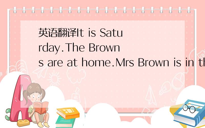 英语翻译It is Saturday.The Browns are at home.Mrs Brown is in the kitchen.She's making apple pies.The pies she makes are very delicious.Do you want to have a taste?Mr Brown isn't in the living room.He is outside.He is washing his car.The car is n