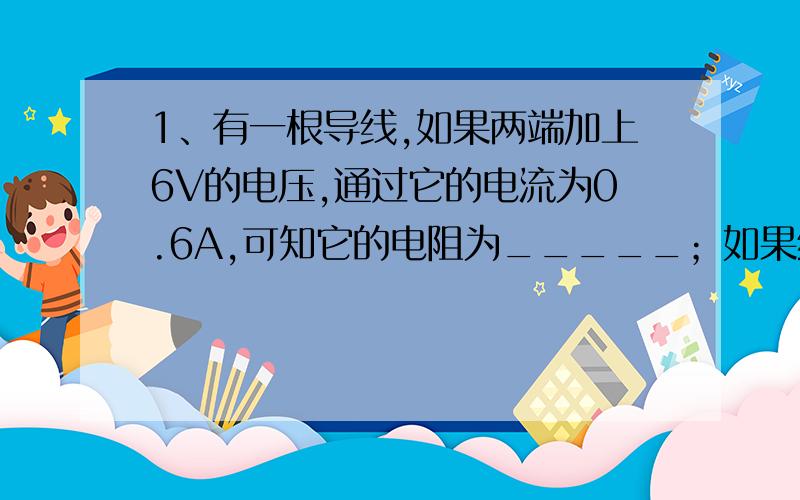 1、有一根导线,如果两端加上6V的电压,通过它的电流为0.6A,可知它的电阻为_____；如果给它加上15V的电压,导线中的电流为______；此时导线的电阻为______；如果导线两端的电压为零,通过它的电