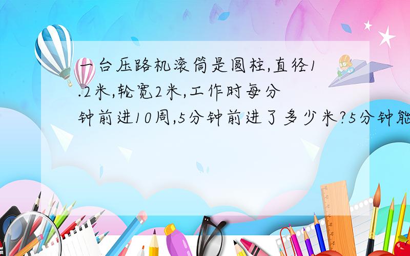 一台压路机滚筒是圆柱,直径1.2米,轮宽2米,工作时每分钟前进10周,5分钟前进了多少米?5分钟能压路多少平方米?