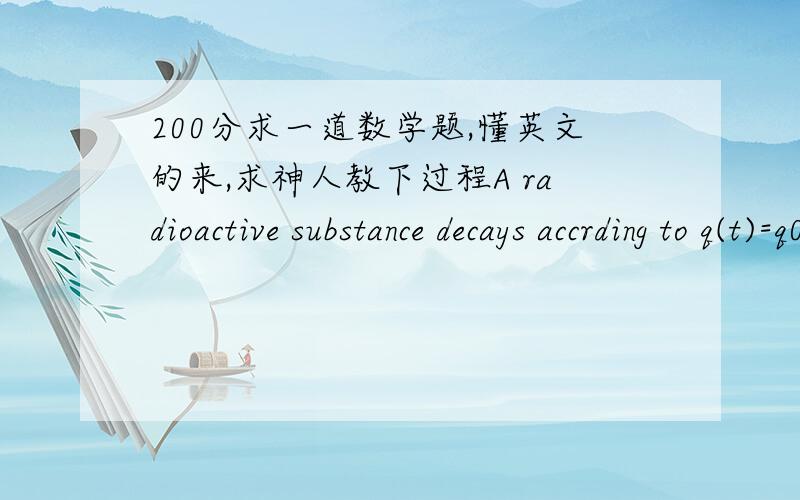 200分求一道数学题,懂英文的来,求神人教下过程A radioactive substance decays accrding to q(t)=q0e^-0.0063t where q0 is the initial amount of the substance ant t is the the in days.Find the half-life of the substance to the nearest ten