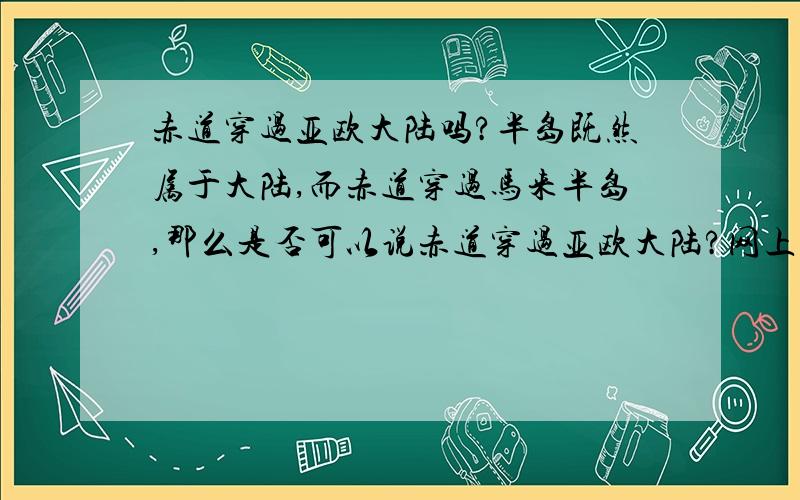 赤道穿过亚欧大陆吗?半岛既然属于大陆,而赤道穿过马来半岛,那么是否可以说赤道穿过亚欧大陆?网上查到的赤道经过的大陆只有非洲大陆和南美大陆，没提亚欧大陆，故有此疑问！