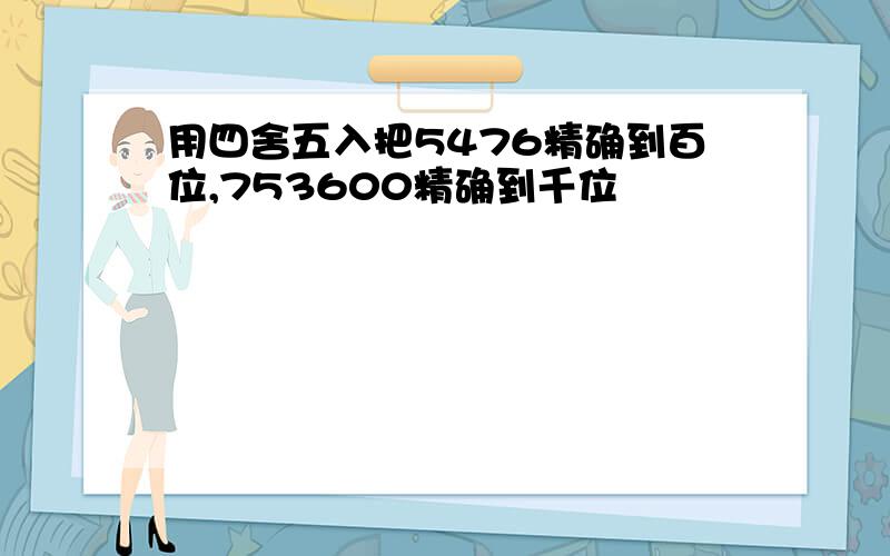 用四舍五入把5476精确到百位,753600精确到千位