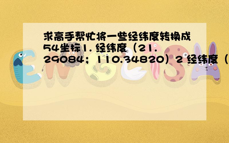 求高手帮忙将一些经纬度转换成54坐标1. 经纬度（21.29084；110.34820）2 经纬度（21.29066；110.34797）3. 经纬度（21.29058；110.348382）4. 经纬度（21.29043；110.348243）5. 经纬度（21.290531；110.348437） 6 经