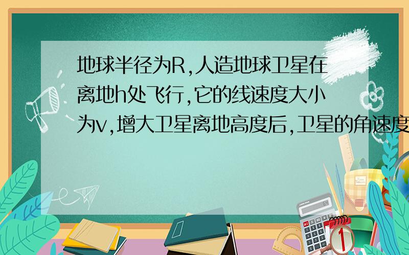 地球半径为R,人造地球卫星在离地h处飞行,它的线速度大小为v,增大卫星离地高度后,卫星的角速度减小到原来的四分之一,求该卫星在此时的线速度