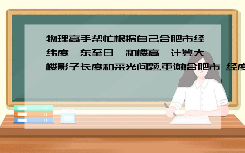 物理高手帮忙根据自己合肥市经纬度,东至日,和楼高,计算大楼影子长度和采光问题.重谢!合肥市 经度：117.25 纬度：31.83 冬至日我现在准备买房,南北各有两排楼,楼间距45米.南边楼高2.7层高*34