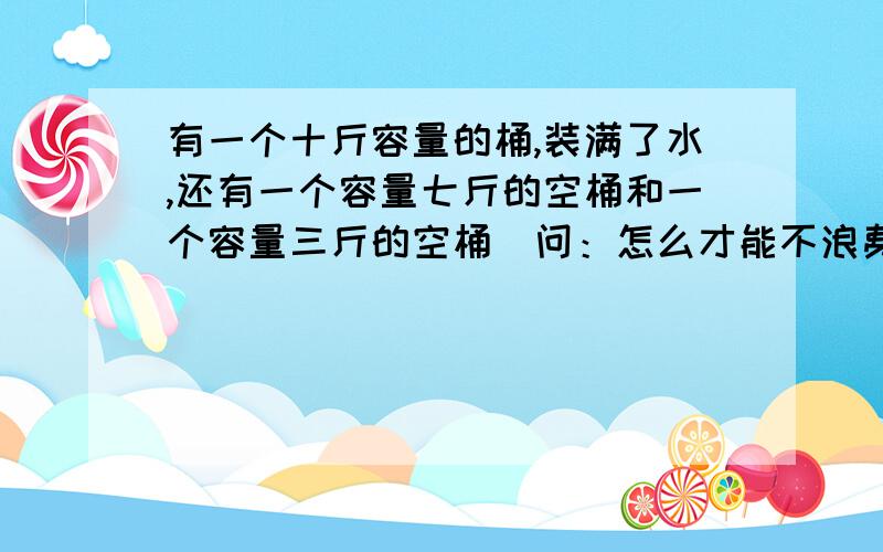 有一个十斤容量的桶,装满了水,还有一个容量七斤的空桶和一个容量三斤的空桶．问：怎么才能不浪费水用那两只空桶称出五斤水来?