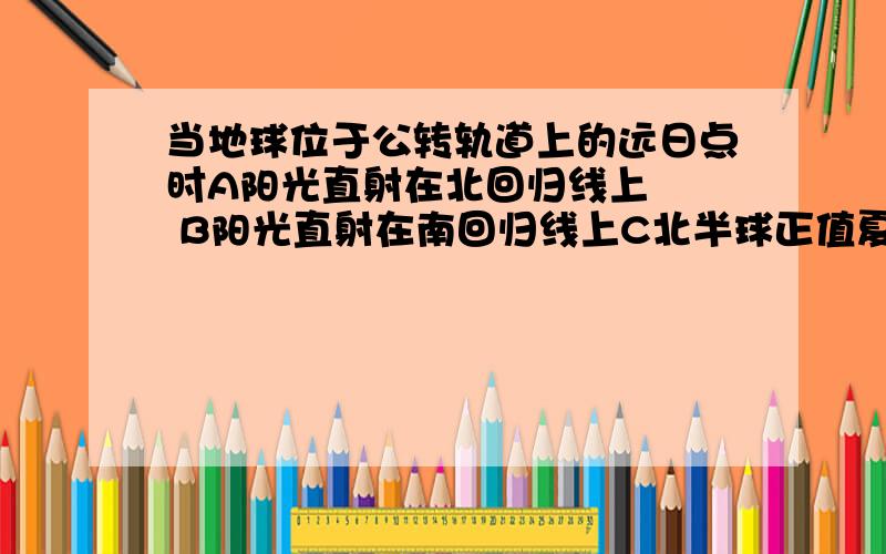 当地球位于公转轨道上的远日点时A阳光直射在北回归线上   B阳光直射在南回归线上C北半球正值夏季         D北回归线以北正午太阳高度达最大值