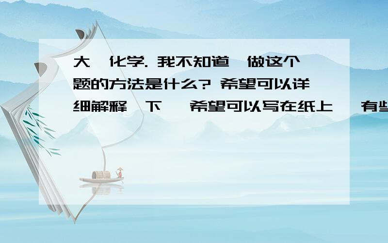 大一化学. 我不知道,做这个题的方法是什么? 希望可以详细解释一下, 希望可以写在纸上, 有些人大一化学. 我不知道,做这个题的方法是什么?希望可以详细解释一下,希望可以写在纸上,有些人