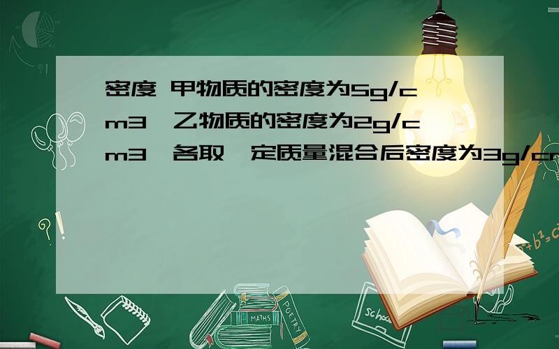 密度 甲物质的密度为5g/cm3,乙物质的密度为2g/cm3,各取一定质量混合后密度为3g/cm3.甲物质的密度为5g/cm3,乙物质的密度为2g/cm3,各取一定质量混合后密度为3g/cm3.假设混合前后总体积保持不变,则