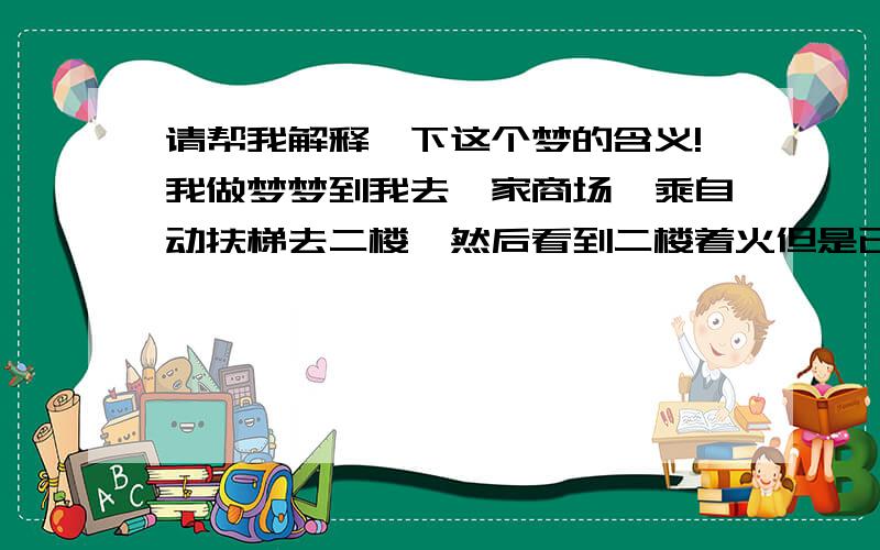 请帮我解释一下这个梦的含义!我做梦梦到我去一家商场,乘自动扶梯去二楼,然后看到二楼着火但是已经扑灭,味道很呛人,我就顺着人群离开,结果是乘船到了一个湖.因为印象很深刻,所以想问