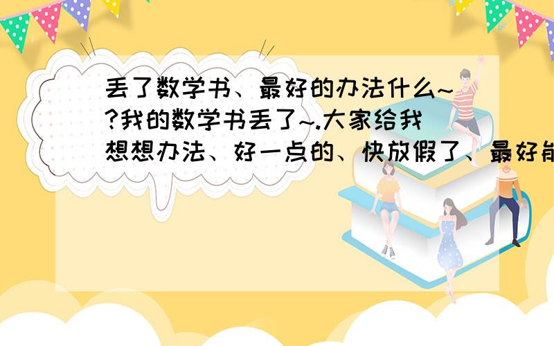 丢了数学书、最好的办法什么~?我的数学书丢了~.大家给我想想办法、好一点的、快放假了、最好能混过去的~