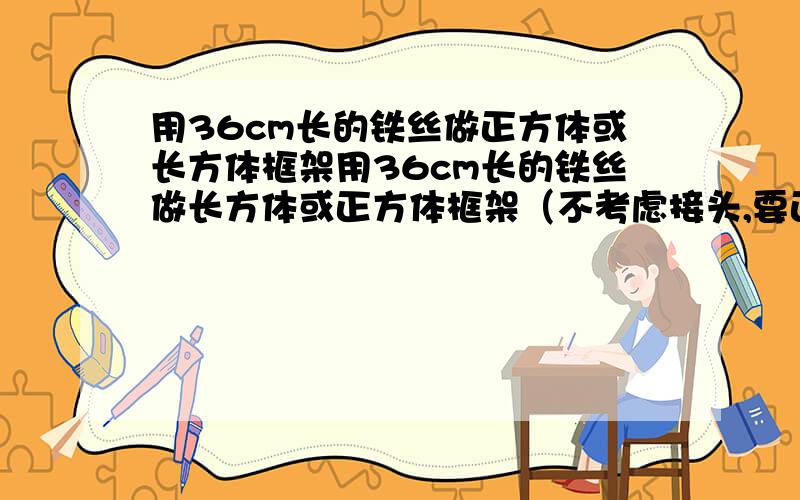 用36cm长的铁丝做正方体或长方体框架用36cm长的铁丝做长方体或正方体框架（不考虑接头,要正好用完,棱的长度都取整厘米）.请你写出几种不同的做法,并求它们的体积.把各个长方体的体积与