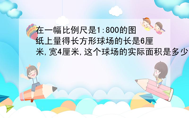 在一幅比例尺是1:800的图纸上量得长方形球场的长是6厘米,宽4厘米,这个球场的实际面积是多少平方米?