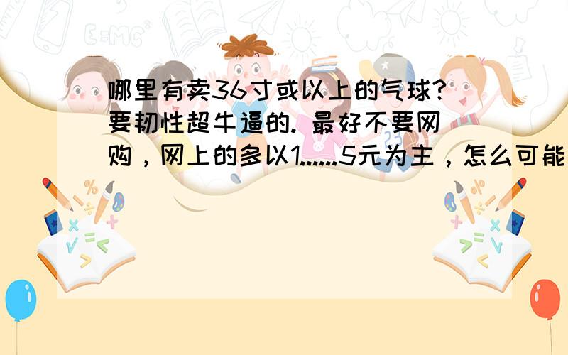 哪里有卖36寸或以上的气球?要韧性超牛逼的. 最好不要网购，网上的多以1......5元为主，怎么可能是真货。最起码三十元才正常啊！