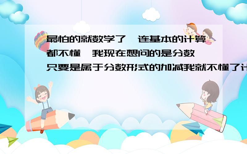 最怕的就数学了,连基本的计算都不懂,我现在想问的是分数,只要是属于分数形式的加减我就不懂了计算了,是分母相加分子不变吗,还是...