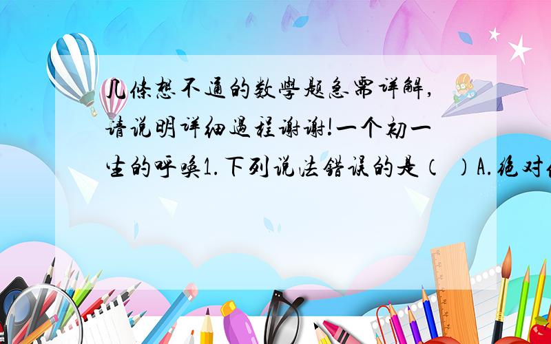 几条想不通的数学题急需详解,请说明详细过程谢谢!一个初一生的呼唤1.下列说法错误的是（ ）A.绝对值是5的数是正负5        B.数a的相反数是-aC.数a的倒数是1/a               D.非负数的相反数是