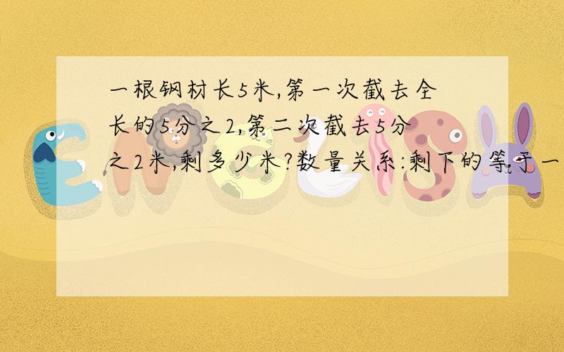 一根钢材长5米,第一次截去全长的5分之2,第二次截去5分之2米,剩多少米?数量关系:剩下的等于一根刚才乘于5分之2