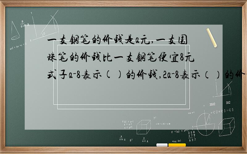 一支钢笔的价钱是a元,一支圆珠笔的价钱比一支钢笔便宜8元式子a-8表示()的价钱,2a-8表示（）的价钱