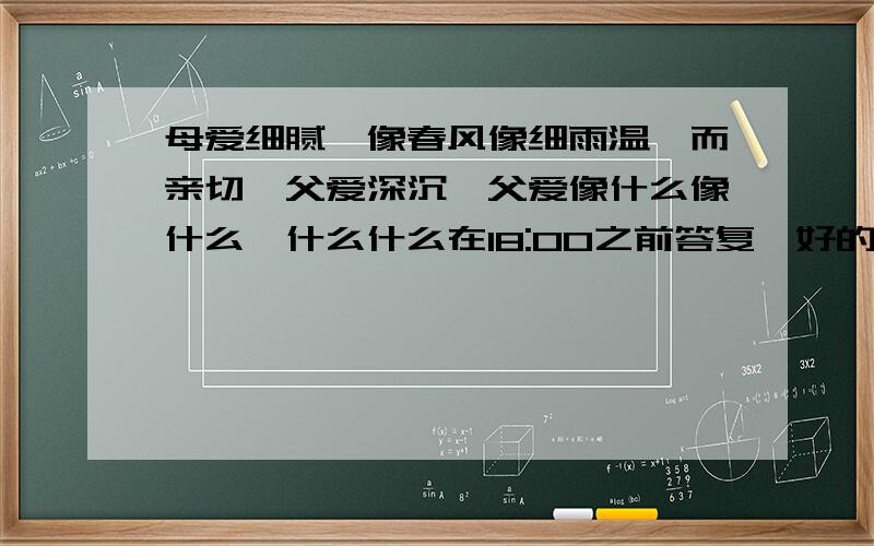 母爱细腻,像春风像细雨温馨而亲切,父爱深沉,父爱像什么像什么,什么什么在18:00之前答复,好的话,我就加悬赏分