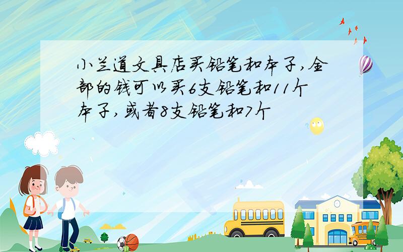 小兰道文具店买铅笔和本子,全部的钱可以买6支铅笔和11个本子,或者8支铅笔和7个