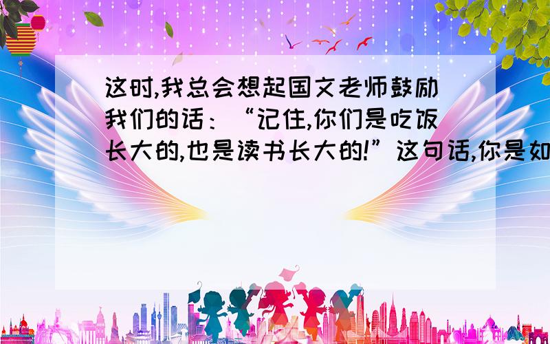 这时,我总会想起国文老师鼓励我们的话：“记住,你们是吃饭长大的,也是读书长大的!”这句话,你是如何理解的?把你的感受,理解用几句话写下来.