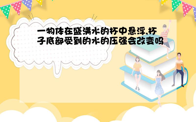 一物体在盛满水的杯中悬浮,杯子底部受到的水的压强会改变吗