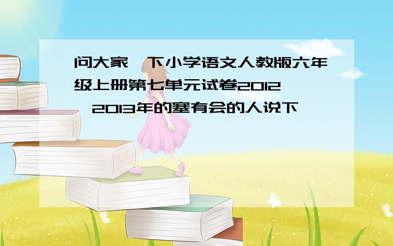 问大家一下小学语文人教版六年级上册第七单元试卷2012——2013年的塞有会的人说下嘛,沂