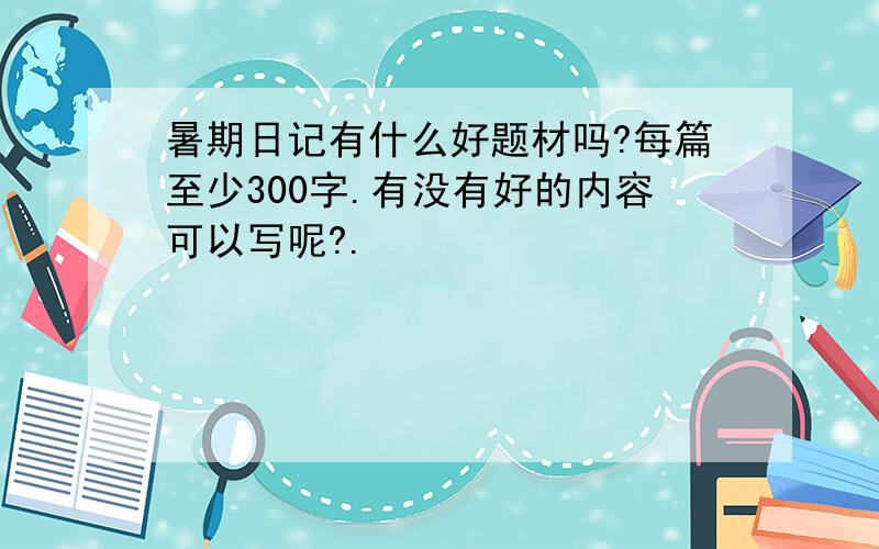 暑期日记有什么好题材吗?每篇至少300字.有没有好的内容可以写呢?.