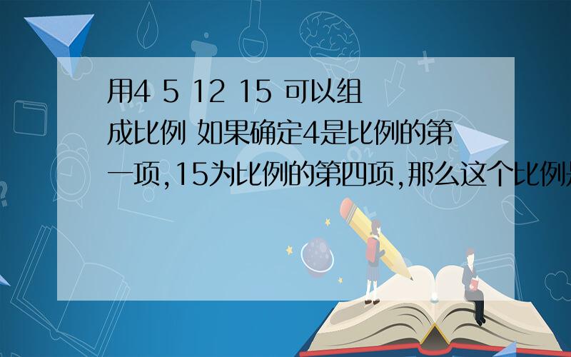 用4 5 12 15 可以组成比例 如果确定4是比例的第一项,15为比例的第四项,那么这个比例是多少?