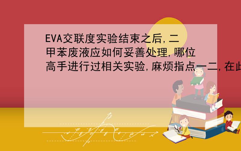 EVA交联度实验结束之后,二甲苯废液应如何妥善处理,哪位高手进行过相关实验,麻烦指点一二,在此谢过~