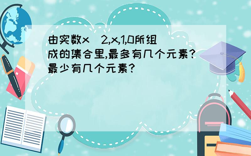 由实数x^2,x,1,0所组成的集合里,最多有几个元素?最少有几个元素?