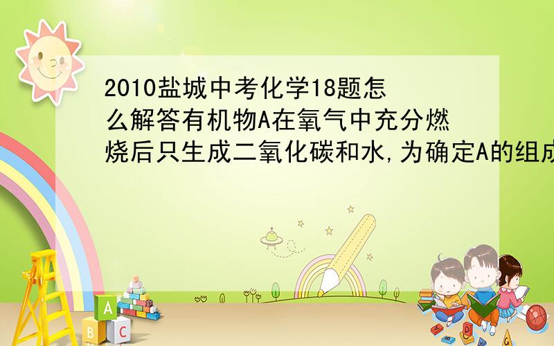 2010盐城中考化学18题怎么解答有机物A在氧气中充分燃烧后只生成二氧化碳和水,为确定A的组成,某同学进行了如下探究.【猜想】猜想一：A中只含C、H两种元素猜想二：A中含C、H、O三种元素【