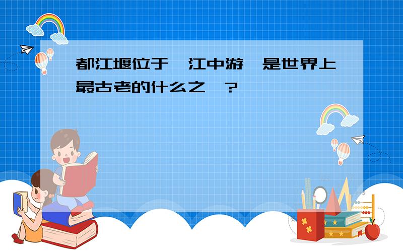 都江堰位于岷江中游,是世界上最古老的什么之一?