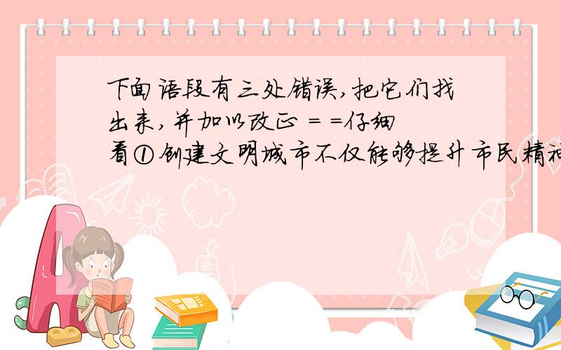 下面语段有三处错误,把它们找出来,并加以改正 = =仔细看①创建文明城市不仅能够提升市民精神生活的品位,而且可以进一步完善城市基础设施.②在省级文明城市创建活动中,全市人民参与程