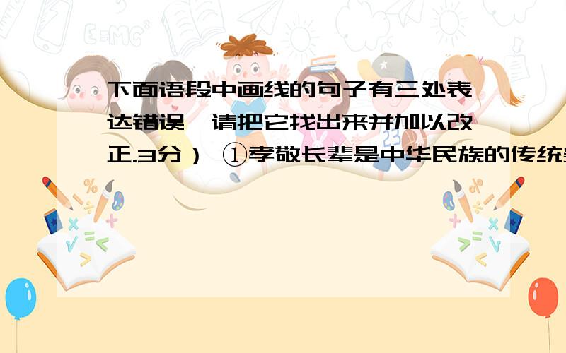 下面语段中画线的句子有三处表达错误,请把它找出来并加以改正.3分） ①孝敬长辈是中华民族的传统美德.②不同时代,人们对“孝”的理解不相同,因为表达孝心的方式不同.古人把守在父母