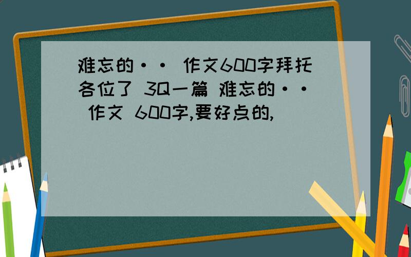 难忘的·· 作文600字拜托各位了 3Q一篇 难忘的·· 作文 600字,要好点的,