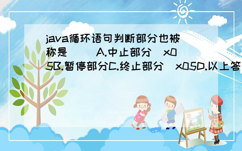 java循环语句判断部分也被称是（ ）A.中止部分\x05B.暂停部分C.终止部分\x05D.以上答案都正确