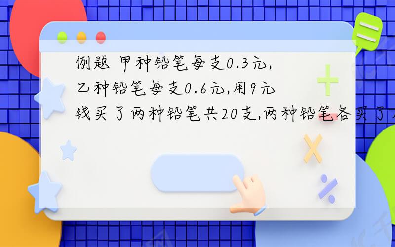 例题 甲种铅笔每支0.3元,乙种铅笔每支0.6元,用9元钱买了两种铅笔共20支,两种铅笔各买了几支.