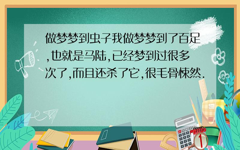 做梦梦到虫子我做梦梦到了百足,也就是马陆,已经梦到过很多次了,而且还杀了它,很毛骨悚然.