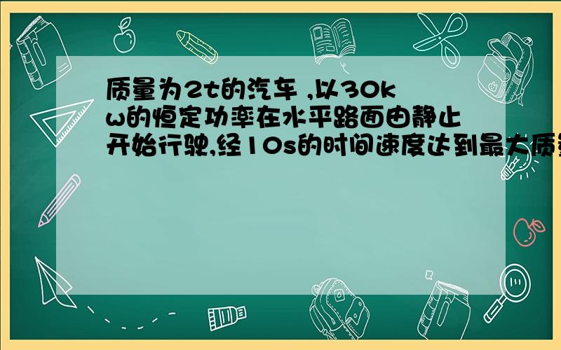 质量为2t的汽车 ,以30kw的恒定功率在水平路面由静止开始行驶,经10s的时间速度达到最大质量为2t的汽车 ,以30kw的恒定功率在水平路面由静止开始行驶,经10s的时间速度达到最大速度15m/s.设汽车