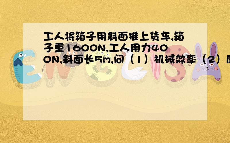 工人将箱子用斜面推上货车,箱子重1600N,工人用力400N,斜面长5m,问（1）机械效率（2）摩擦力