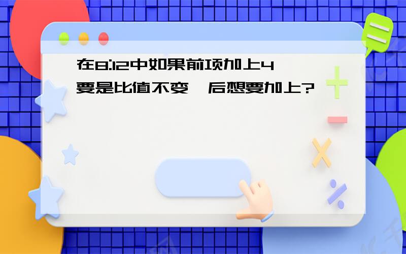 在8:12中如果前项加上4,要是比值不变,后想要加上?