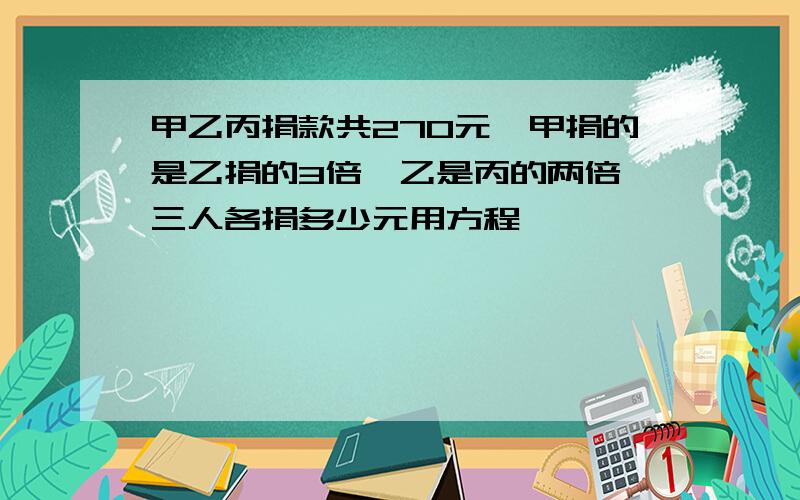 甲乙丙捐款共270元,甲捐的是乙捐的3倍,乙是丙的两倍,三人各捐多少元用方程